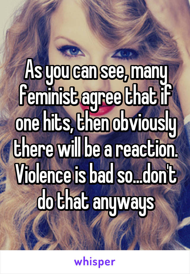 As you can see, many feminist agree that if one hits, then obviously there will be a reaction. Violence is bad so...don't do that anyways