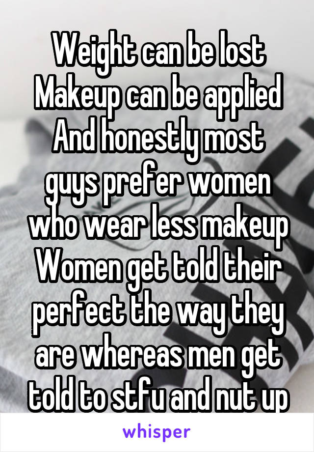 Weight can be lost
Makeup can be applied
And honestly most guys prefer women who wear less makeup
Women get told their perfect the way they are whereas men get told to stfu and nut up