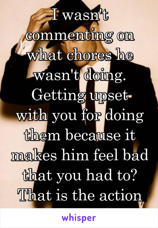 I wasn't commenting on what chores he wasn't doing.
Getting upset with you for doing them because it makes him feel bad that you had to?
That is the action of a child.