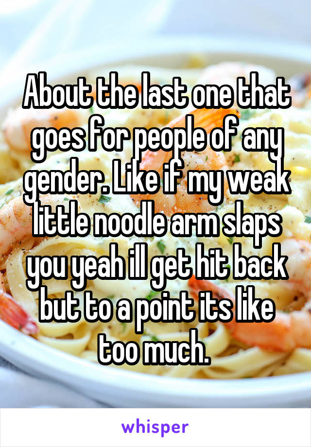 About the last one that goes for people of any gender. Like if my weak little noodle arm slaps you yeah ill get hit back but to a point its like too much. 