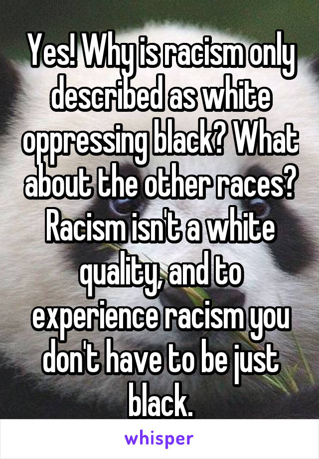 Yes! Why is racism only described as white oppressing black? What about the other races? Racism isn't a white quality, and to experience racism you don't have to be just black.