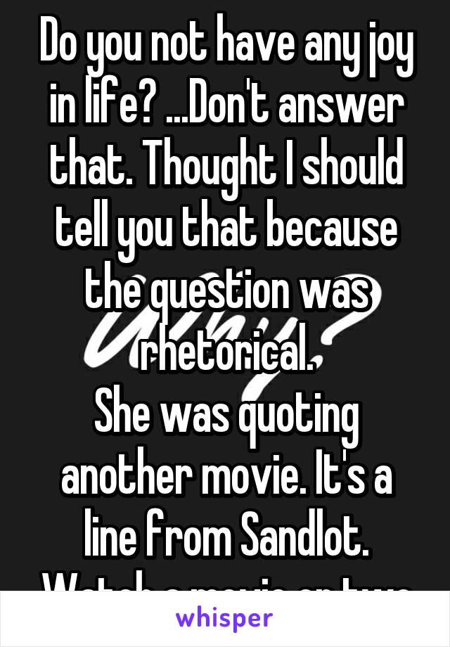 Do you not have any joy in life? ...Don't answer that. Thought I should tell you that because the question was rhetorical.
She was quoting another movie. It's a line from Sandlot.
Watch a movie or two