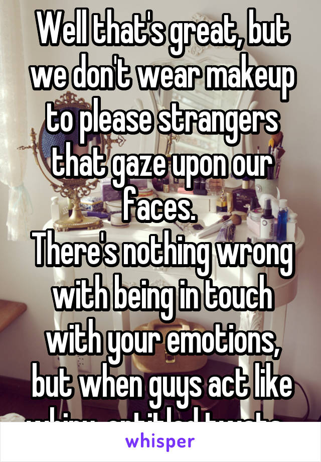 Well that's great, but we don't wear makeup to please strangers that gaze upon our faces. 
There's nothing wrong with being in touch with your emotions, but when guys act like whiny, entitled twats...