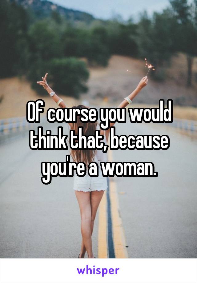 Of course you would think that, because you're a woman.