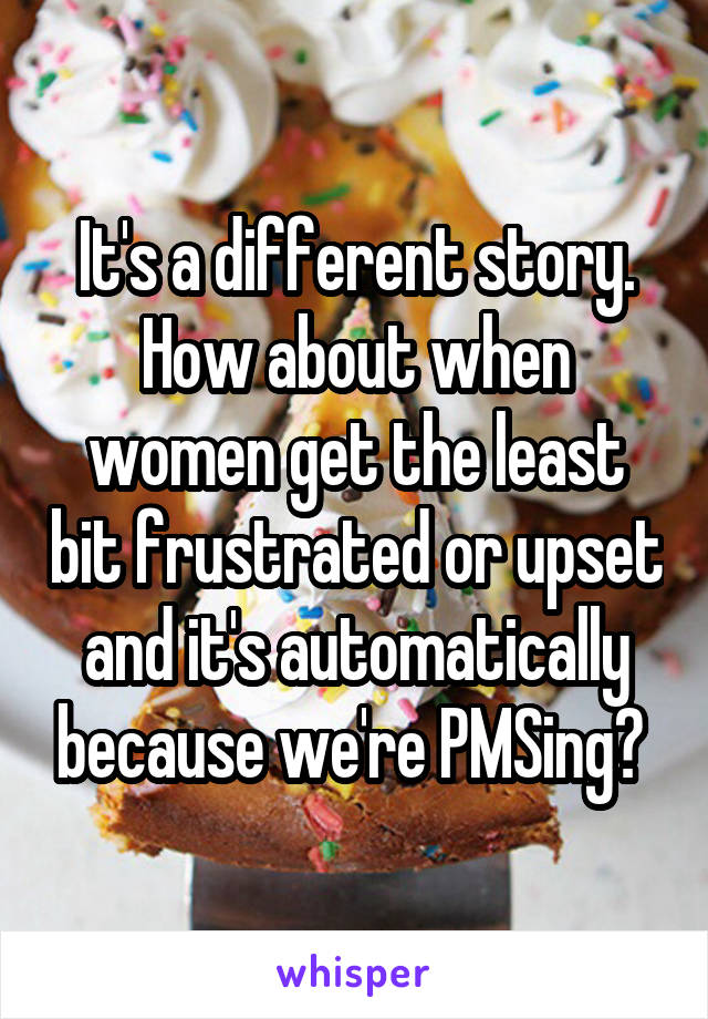 It's a different story. How about when women get the least bit frustrated or upset and it's automatically because we're PMSing? 