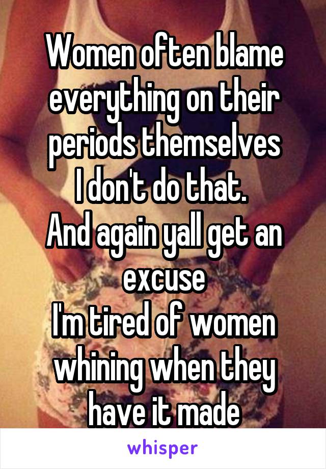 Women often blame everything on their periods themselves
I don't do that. 
And again yall get an excuse
I'm tired of women whining when they have it made