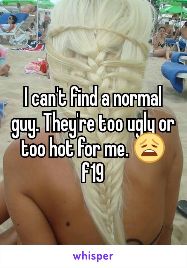 I can't find a normal guy. They're too ugly or too hot for me. 😩 f19