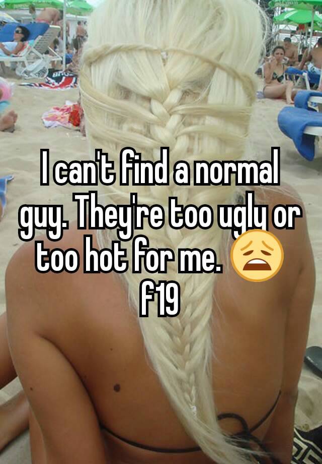 I can't find a normal guy. They're too ugly or too hot for me. 😩 f19