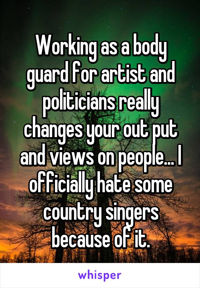 Working as a body guard for artist and politicians really changes your out put and views on people... I officially hate some country singers because of it.