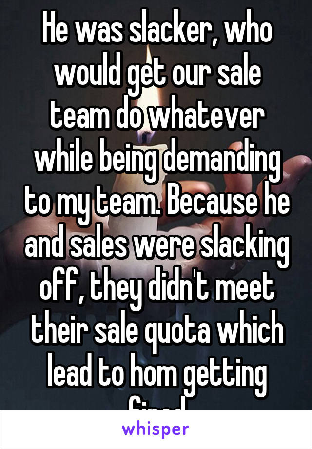 He was slacker, who would get our sale team do whatever while being demanding to my team. Because he and sales were slacking off, they didn't meet their sale quota which lead to hom getting fired