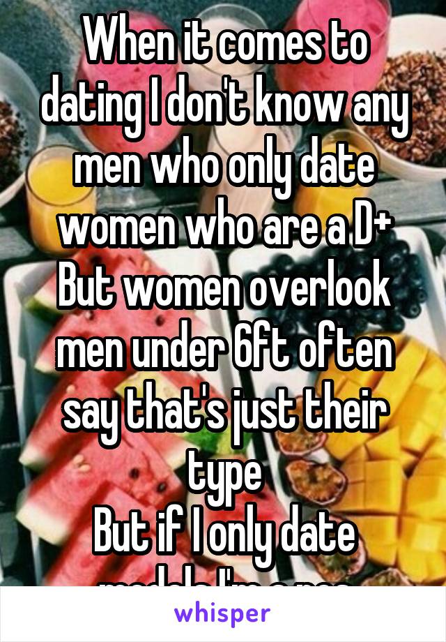 When it comes to dating I don't know any men who only date women who are a D+
But women overlook men under 6ft often say that's just their type
But if I only date models I'm a pos