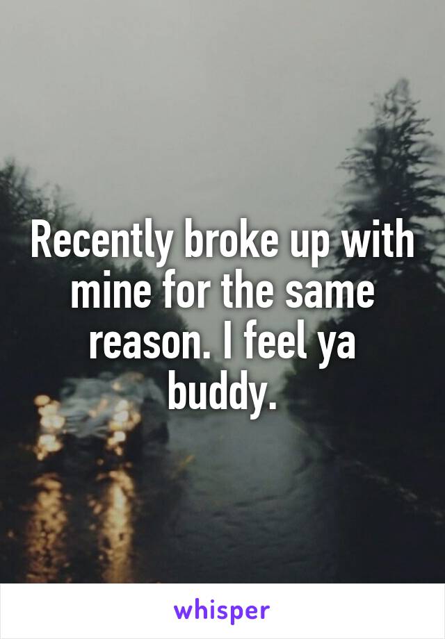 Recently broke up with mine for the same reason. I feel ya buddy.