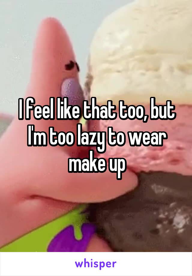 I feel like that too, but I'm too lazy to wear make up