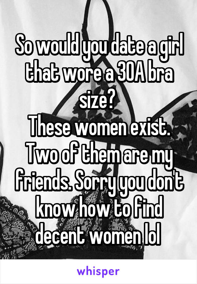 So would you date a girl that wore a 30A bra size? 
These women exist. Two of them are my friends. Sorry you don't know how to find decent women lol 