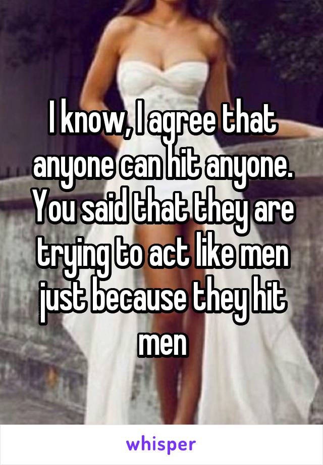 I know, I agree that anyone can hit anyone. You said that they are trying to act like men just because they hit men