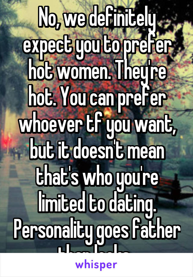 No, we definitely expect you to prefer hot women. They're hot. You can prefer whoever tf you want, but it doesn't mean that's who you're limited to dating. Personality goes father than looks. 