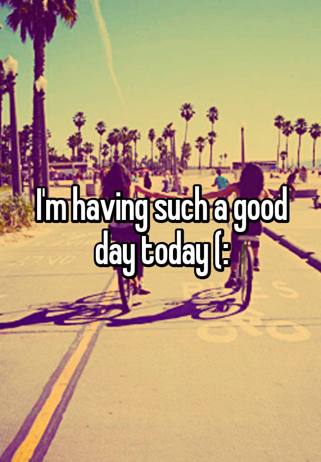 i-m-having-such-a-good-day-today