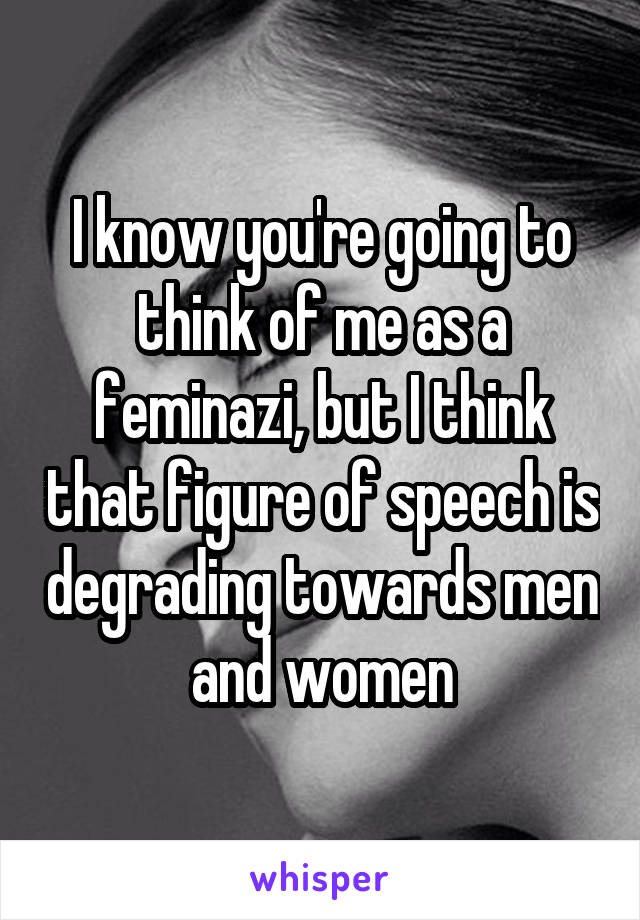 I know you're going to think of me as a feminazi, but I think that figure of speech is degrading towards men and women