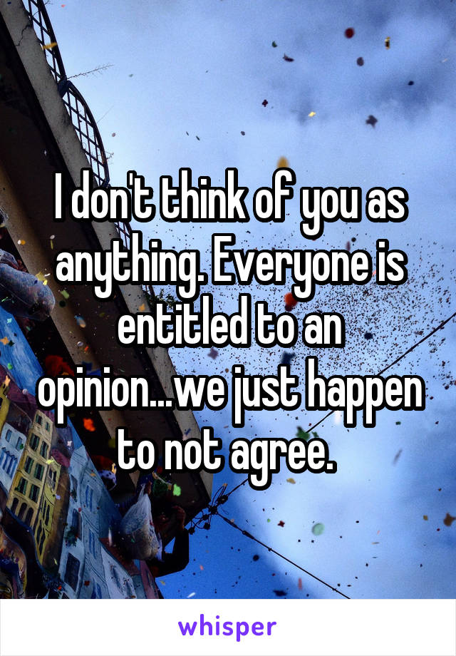 I don't think of you as anything. Everyone is entitled to an opinion...we just happen to not agree. 