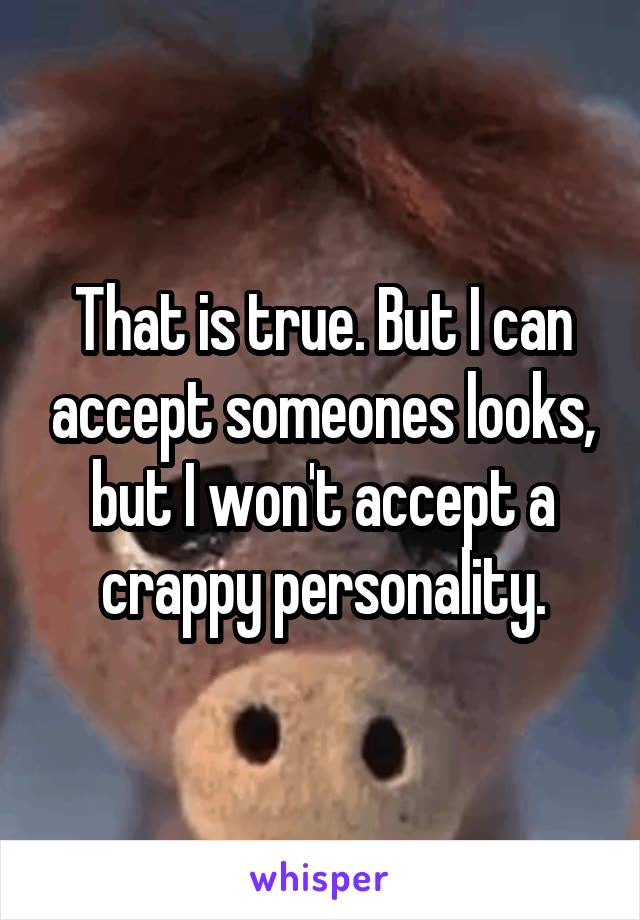 That is true. But I can accept someones looks, but I won't accept a crappy personality.