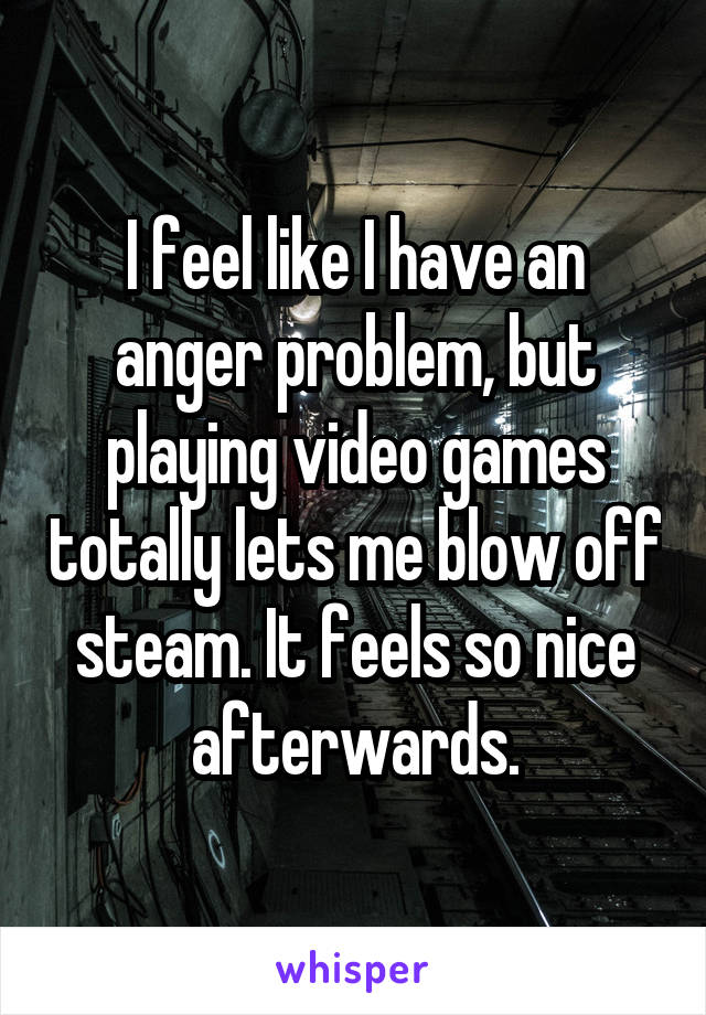 I feel like I have an anger problem, but playing video games totally lets me blow off steam. It feels so nice afterwards.