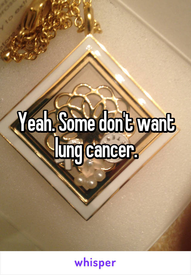 Yeah. Some don't want lung cancer.