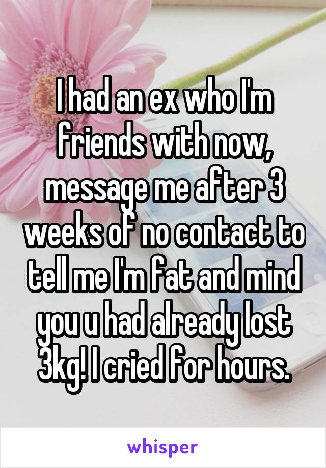 I had an ex who I'm friends with now, message me after 3 weeks of no contact to tell me I'm fat and mind you u had already lost 3kg! I cried for hours.