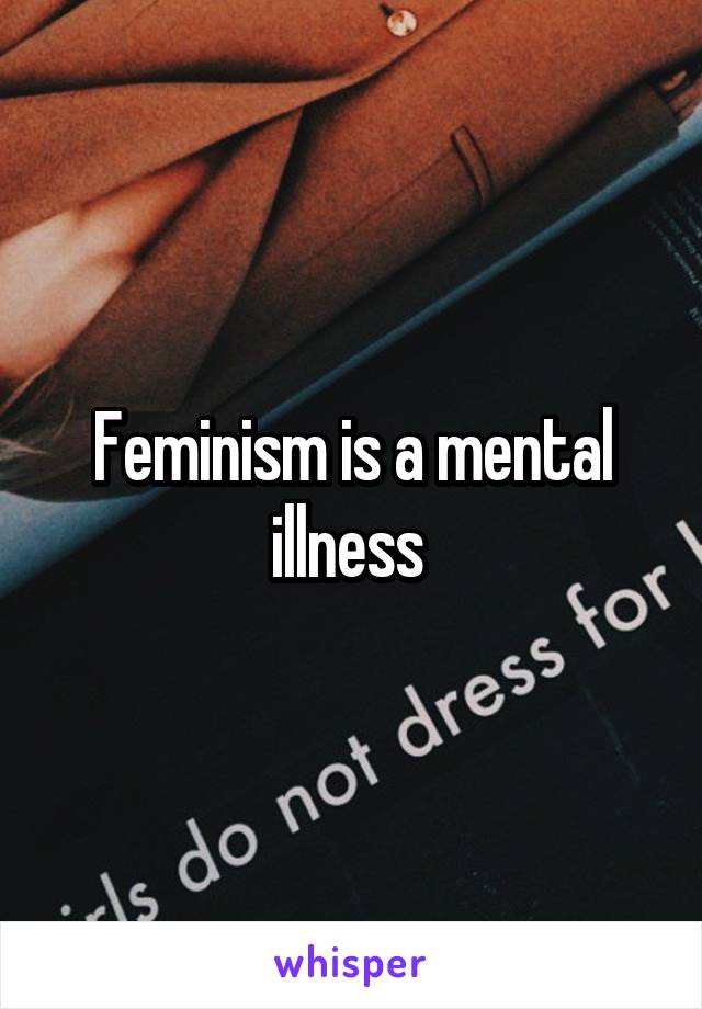 Feminism is a mental illness 