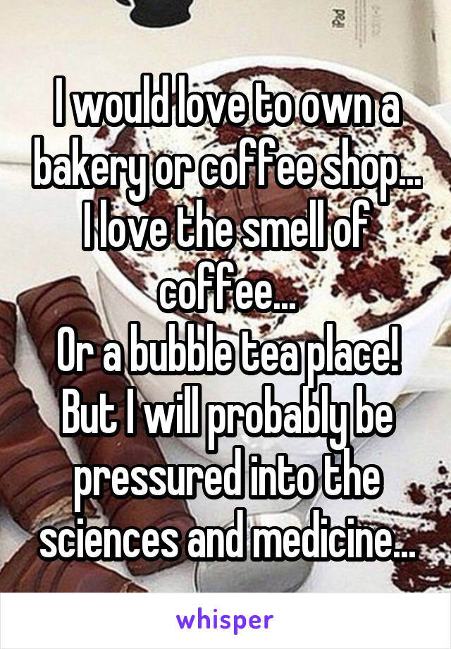 I would love to own a bakery or coffee shop...
I love the smell of coffee...
Or a bubble tea place!
But I will probably be pressured into the sciences and medicine...