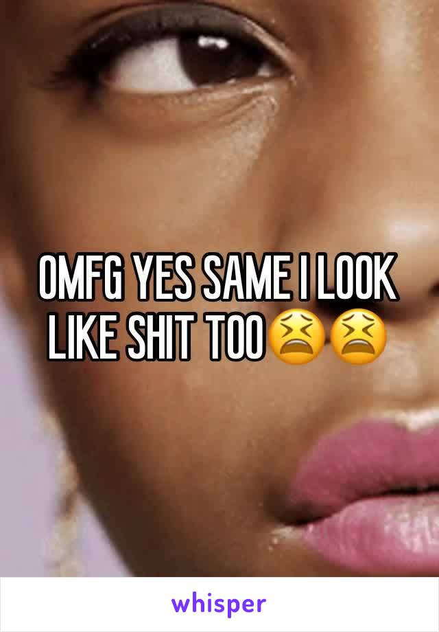 OMFG YES SAME I LOOK LIKE SHIT TOO😫😫