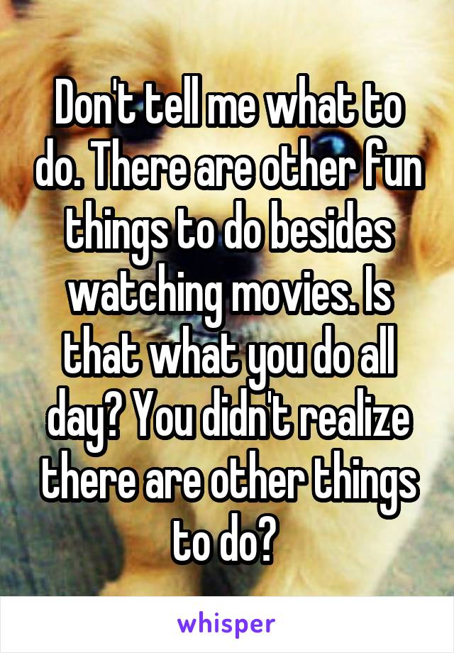 Don't tell me what to do. There are other fun things to do besides watching movies. Is that what you do all day? You didn't realize there are other things to do? 