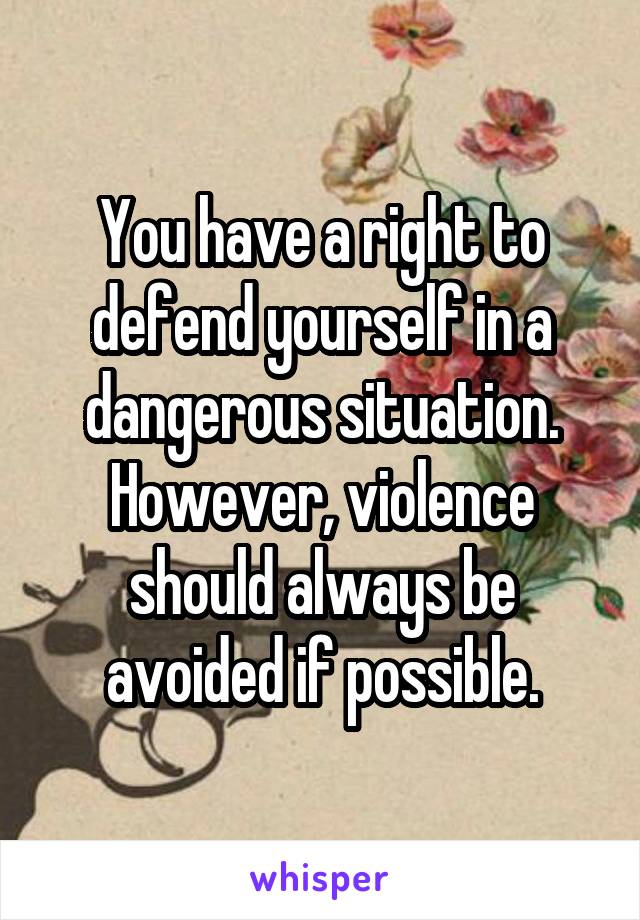 You have a right to defend yourself in a dangerous situation. However, violence should always be avoided if possible.