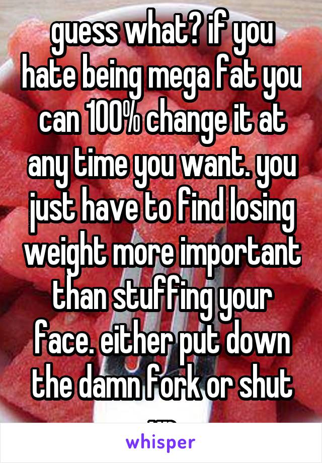 guess what? if you hate being mega fat you can 100% change it at any time you want. you just have to find losing weight more important than stuffing your face. either put down the damn fork or shut up