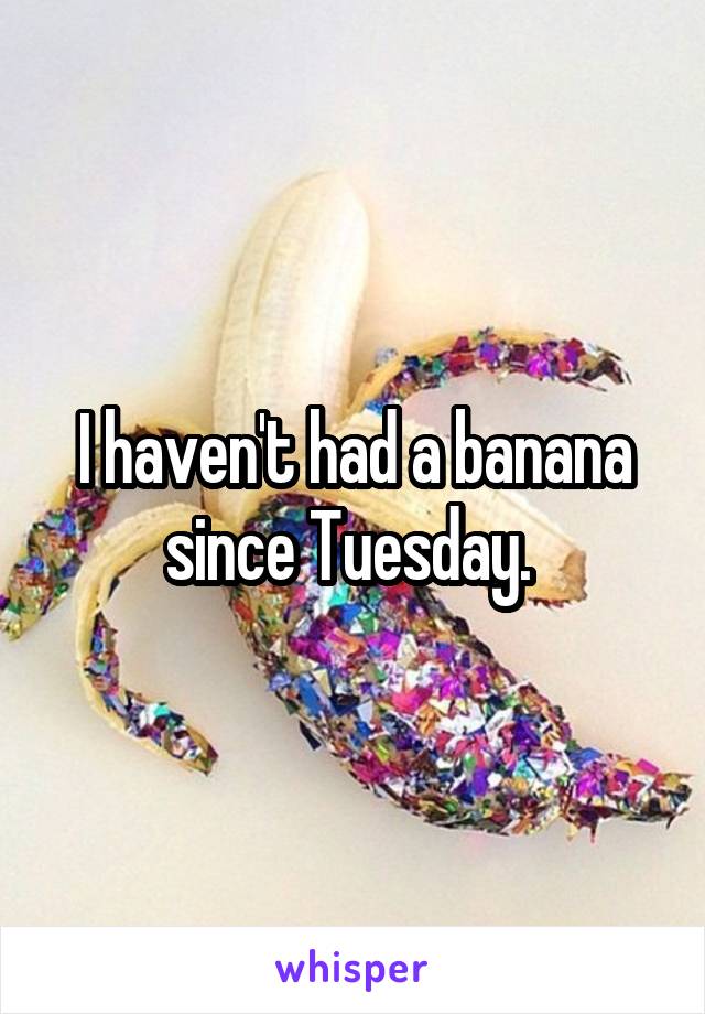 I haven't had a banana since Tuesday. 