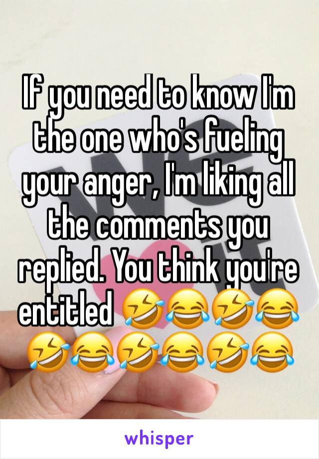 If you need to know I'm the one who's fueling your anger, I'm liking all the comments you replied. You think you're entitled 🤣😂🤣😂🤣😂🤣😂🤣😂