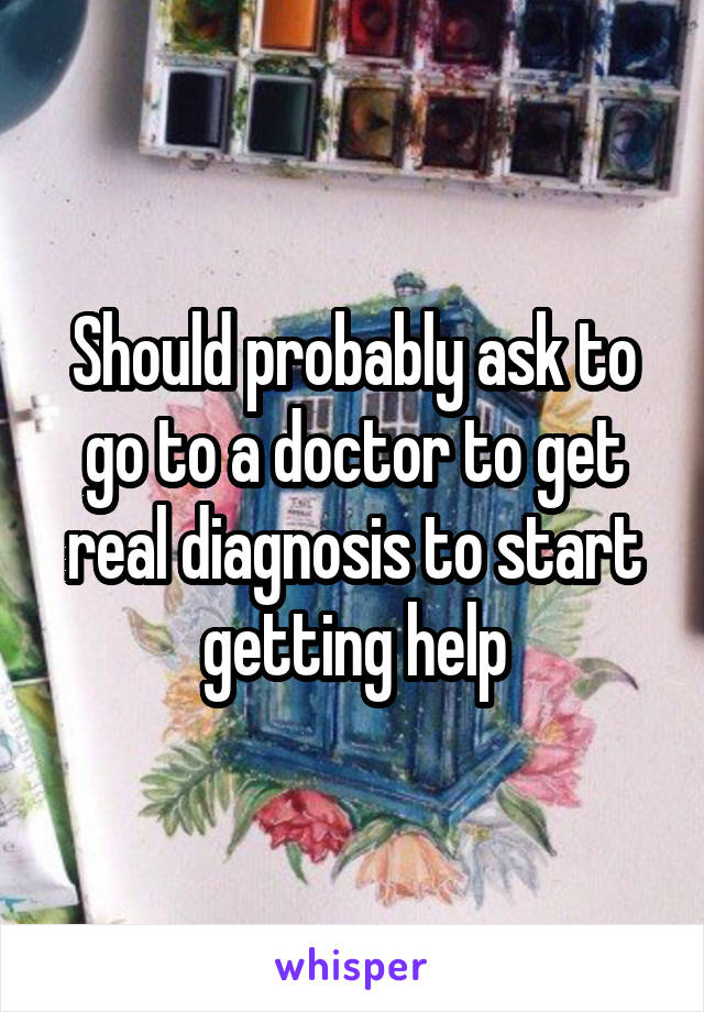 Should probably ask to go to a doctor to get real diagnosis to start getting help