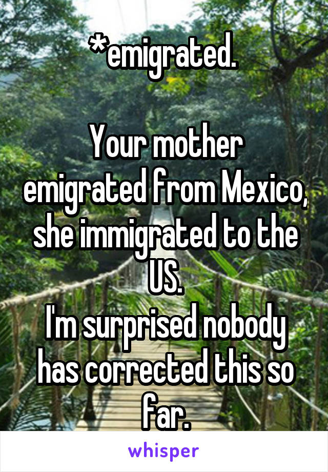 *emigrated. 

Your mother emigrated from Mexico, she immigrated to the US.
I'm surprised nobody has corrected this so far.