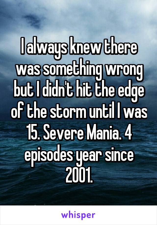 I always knew there was something wrong but I didn't hit the edge of the storm until I was 15. Severe Mania. 4 episodes year since 2001.