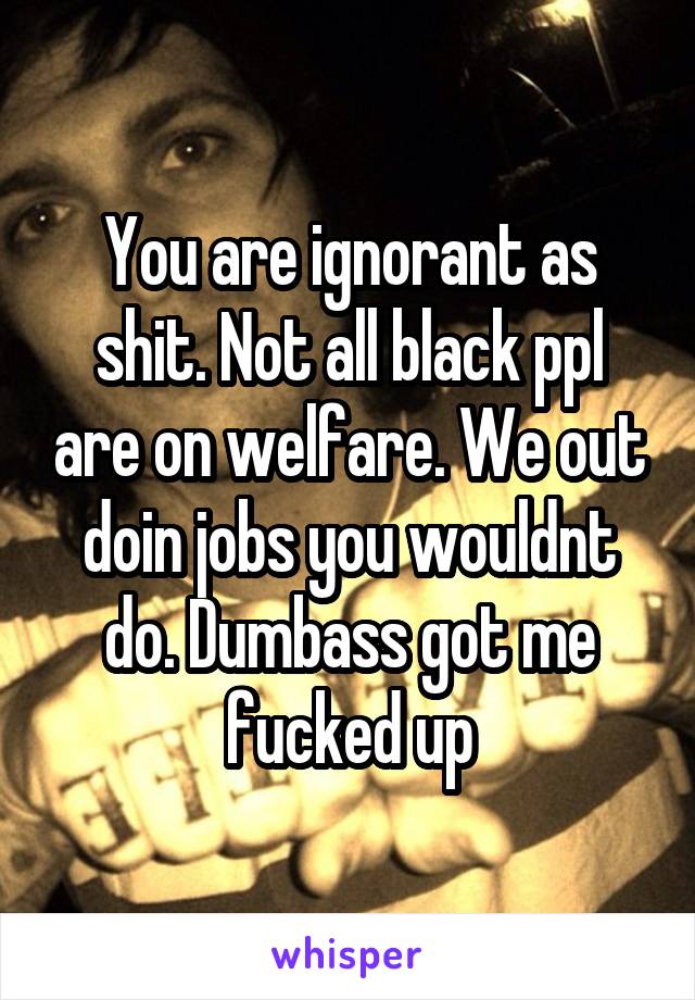 You are ignorant as shit. Not all black ppl are on welfare. We out doin jobs you wouldnt do. Dumbass got me fucked up