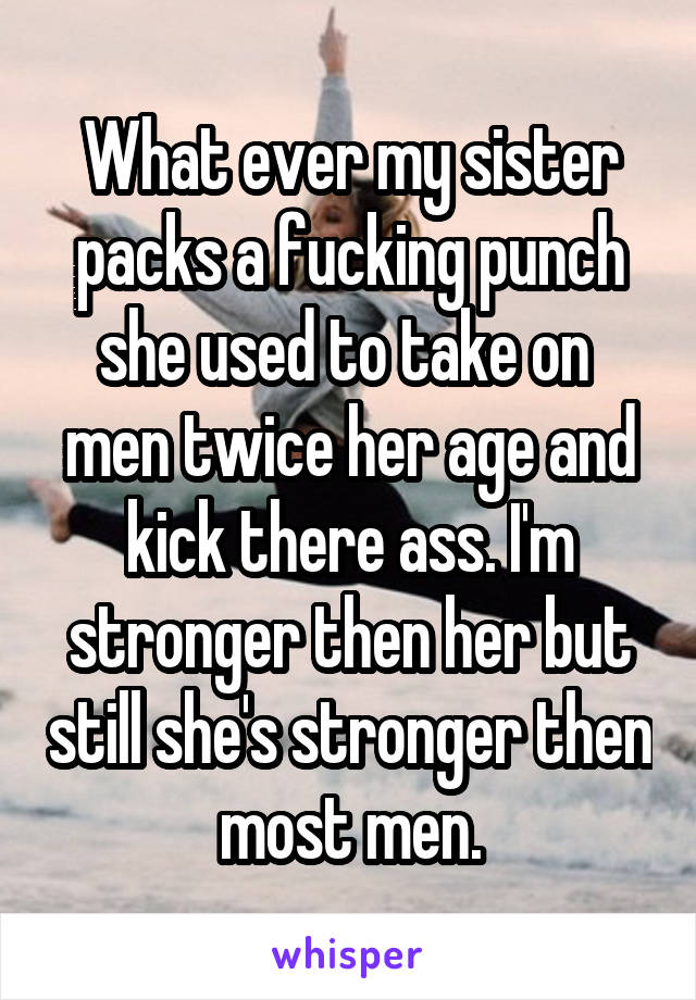 What ever my sister packs a fucking punch she used to take on  men twice her age and kick there ass. I'm stronger then her but still she's stronger then most men.