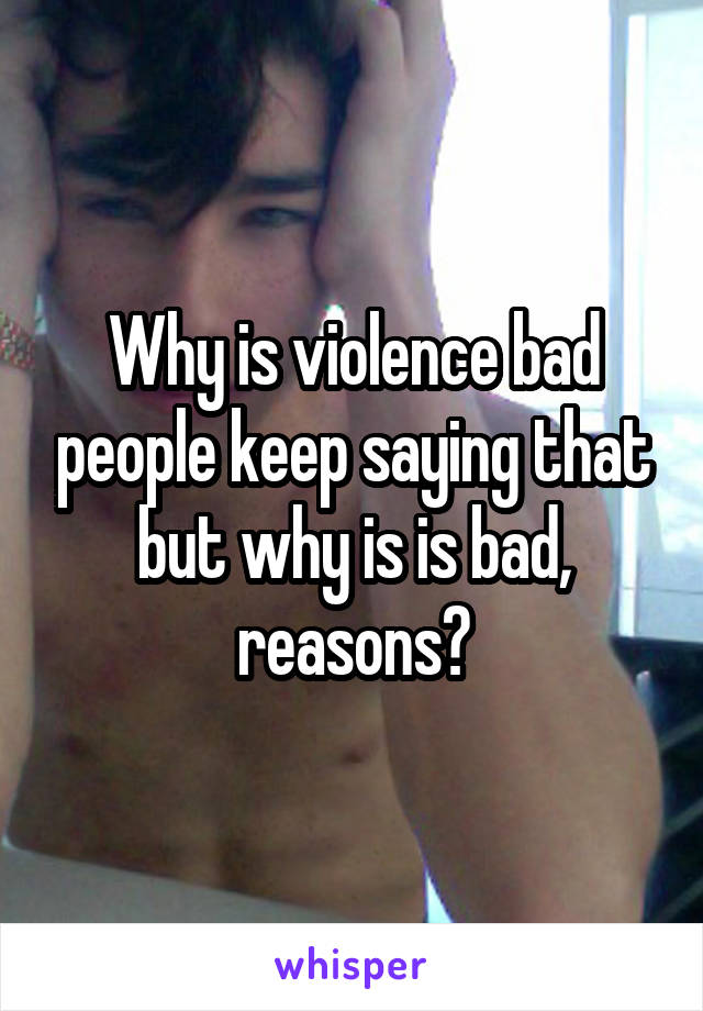 Why is violence bad people keep saying that but why is is bad, reasons?