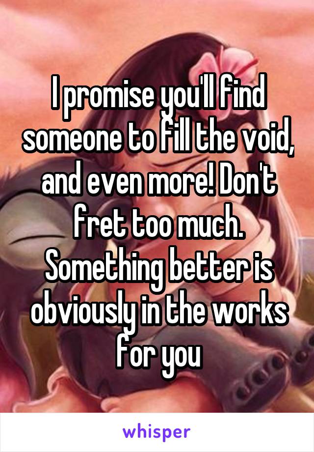 I promise you'll find someone to fill the void, and even more! Don't fret too much. Something better is obviously in the works for you