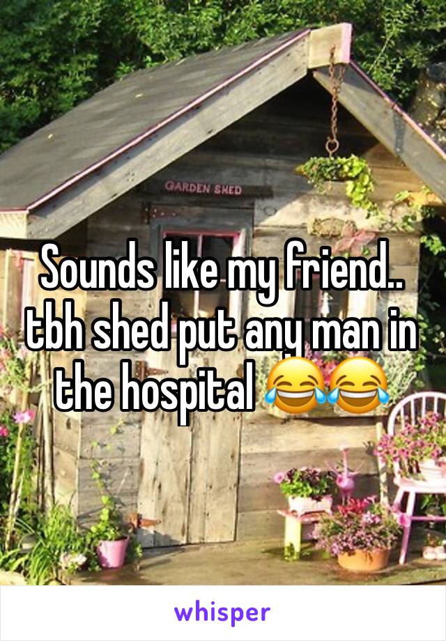 Sounds like my friend.. tbh shed put any man in the hospital 😂😂