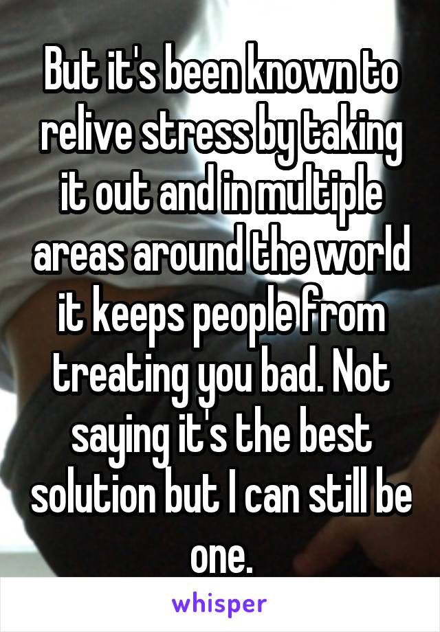 But it's been known to relive stress by taking it out and in multiple areas around the world it keeps people from treating you bad. Not saying it's the best solution but I can still be one.