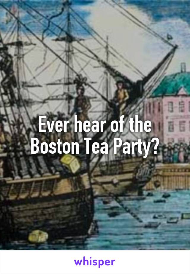 Ever hear of the Boston Tea Party?