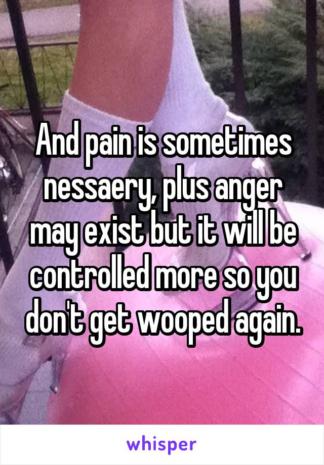 And pain is sometimes nessaery, plus anger may exist but it will be controlled more so you don't get wooped again.