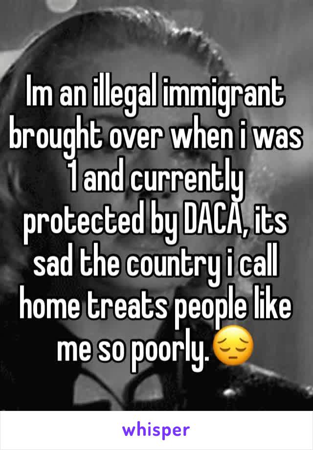 Im an illegal immigrant brought over when i was 1 and currently protected by DACA, its sad the country i call home treats people like me so poorly.😔