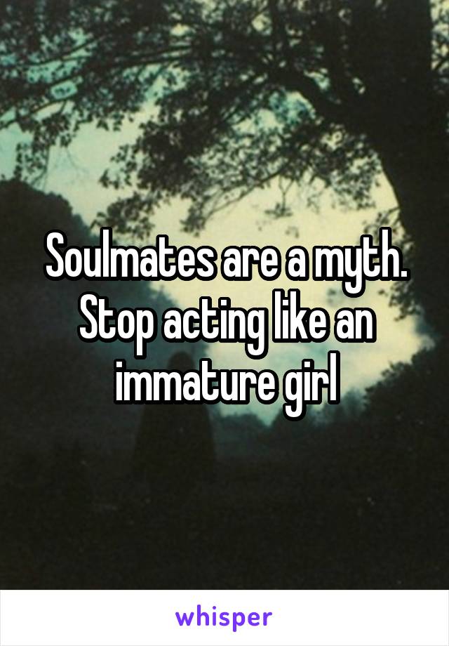 Soulmates are a myth. Stop acting like an immature girl