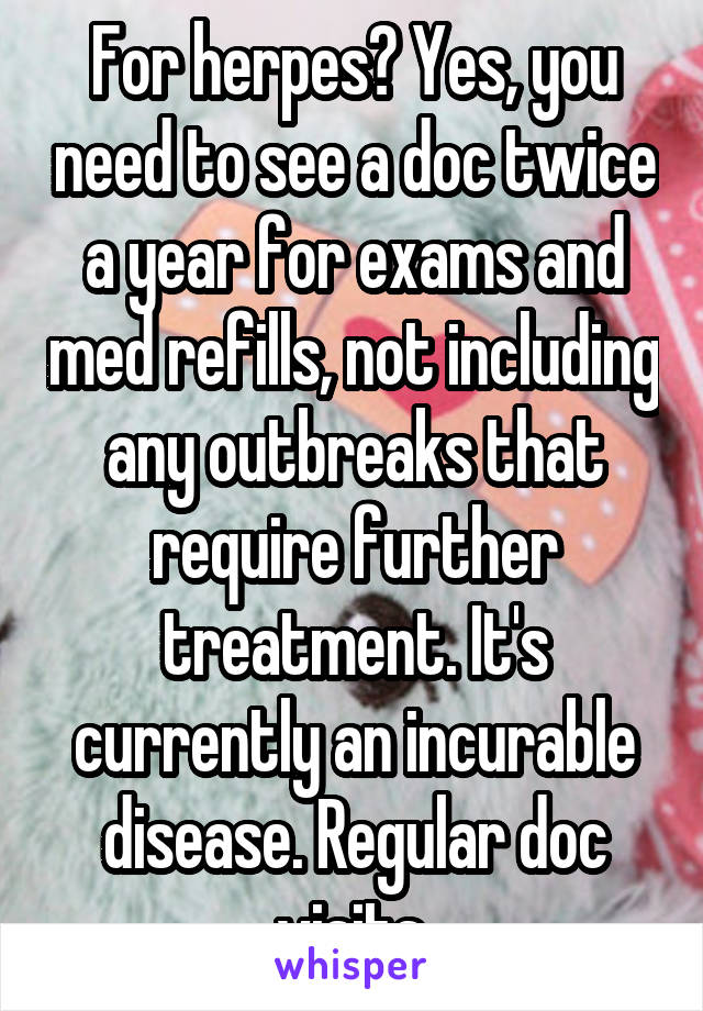 For herpes? Yes, you need to see a doc twice a year for exams and med refills, not including any outbreaks that require further treatment. It's currently an incurable disease. Regular doc visits.