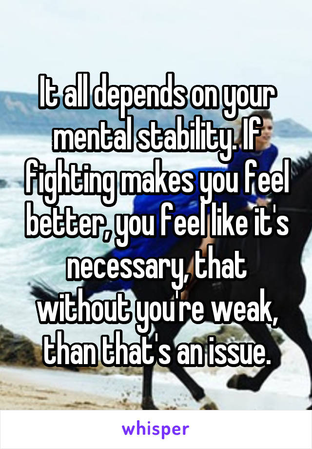 It all depends on your mental stability. If fighting makes you feel better, you feel like it's necessary, that without you're weak, than that's an issue.